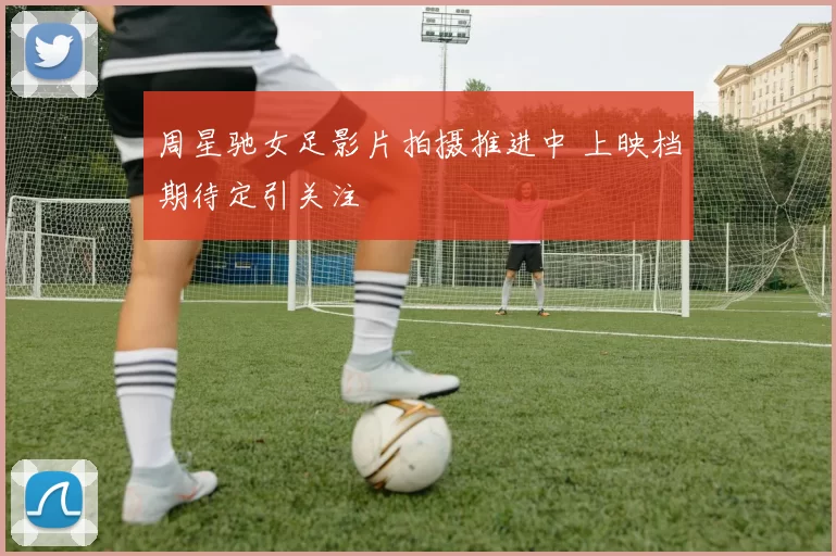 周星驰女足影片拍摄推进中 上映档期待定引关注