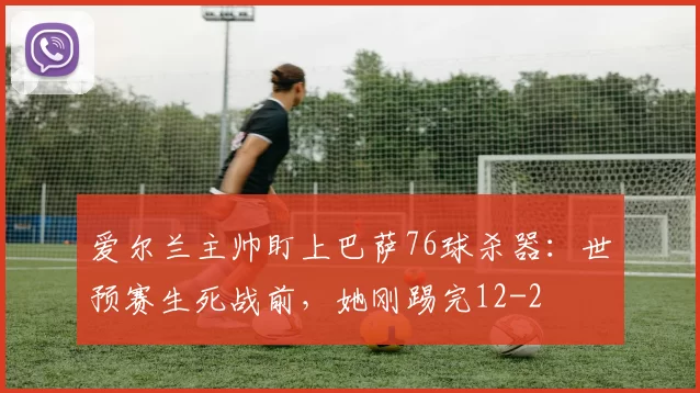 爱尔兰主帅盯上巴萨76球杀器:世预赛生死战前,她刚踢完12-2