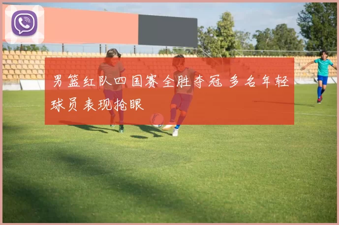 男篮红队四国赛全胜夺冠 多名年轻球员表现抢眼