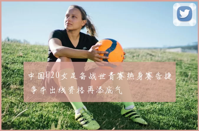 中国U20女足备战世青赛热身赛告捷 争夺出线资格再添底气