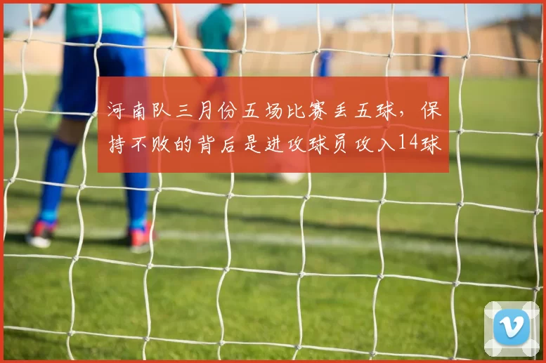 河南队三月份五场比赛丢五球，保持不败的背后是进攻球员攻入14球_拉莫斯_对手_问题