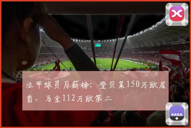 法甲球员月薪榜：登贝莱150万欧居首，马金112万欧第二