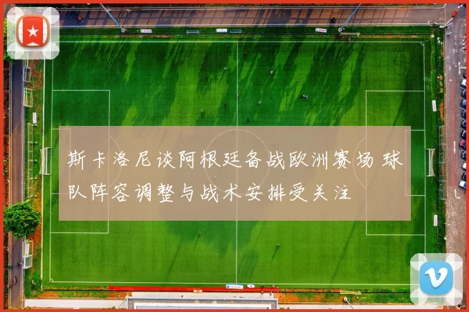 斯卡洛尼谈阿根廷备战欧洲赛场 球队阵容调整与战术安排受关注