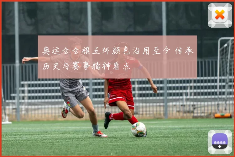 奥运会会旗五环颜色沿用至今 传承历史与赛事精神看点