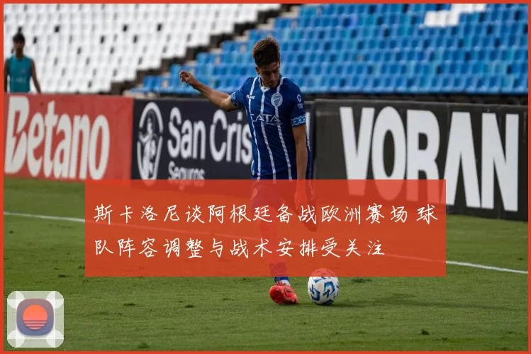斯卡洛尼谈阿根廷备战欧洲赛场 球队阵容调整与战术安排受关注