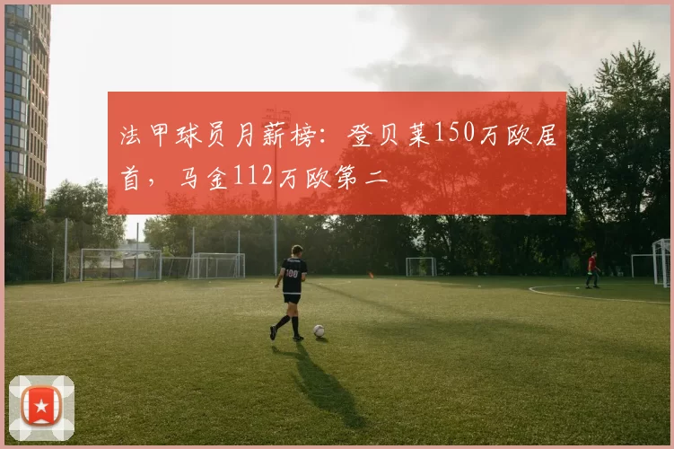 法甲球员月薪榜:登贝莱150万欧居首,马金112万欧第二