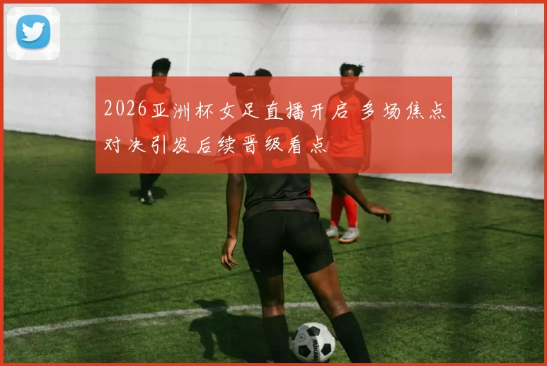 2026亚洲杯女足直播开启 多场焦点对决引发后续晋级看点