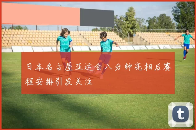 日本名古屋亚运会八分钟亮相后赛程安排引发关注