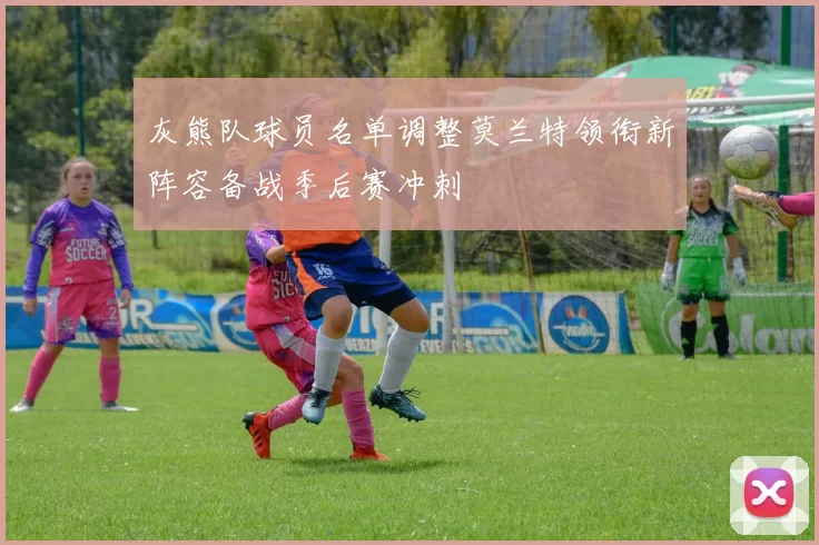 灰熊队球员名单调整莫兰特领衔新阵容备战季后赛冲刺