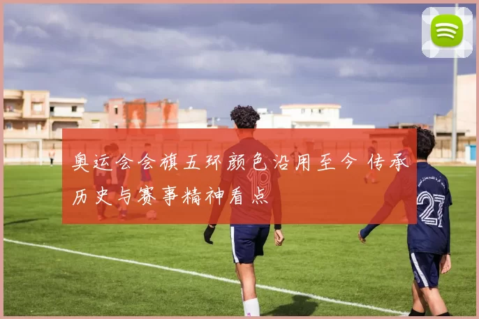 奥运会会旗五环颜色沿用至今 传承历史与赛事精神看点