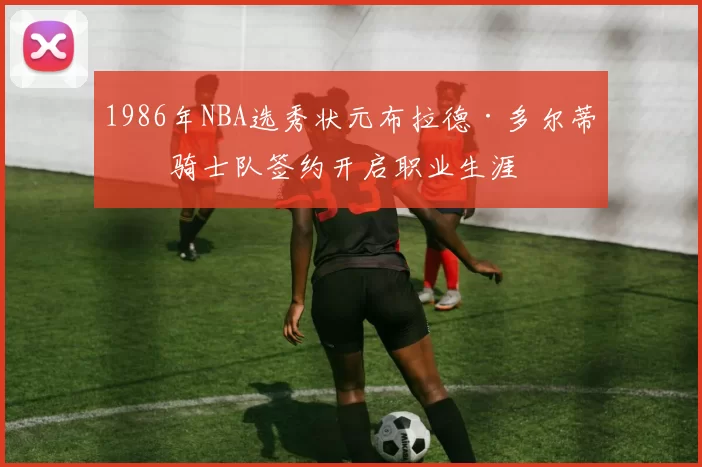 1986年NBA选秀状元布拉德·多尔蒂与骑士队签约开启职业生涯