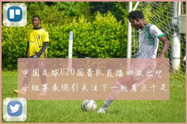 中国足球U20国青队直播回放出炉 小组赛表现引关注下一轮看点十足