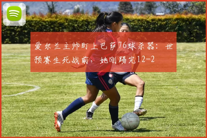 爱尔兰主帅盯上巴萨76球杀器：世预赛生死战前，她刚踢完12-2
