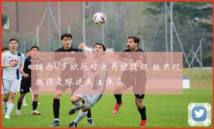 梅西C罗欧冠对决再被提起 经典对抗仍是球迷关注焦点