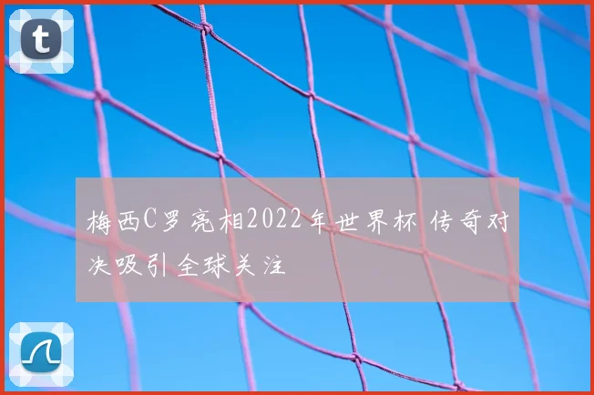 梅西C罗亮相2022年世界杯 传奇对决吸引全球关注