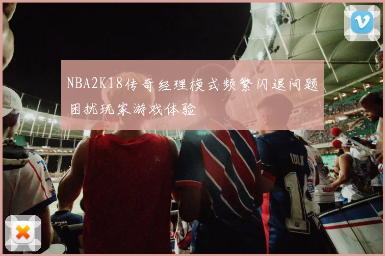 NBA2K18传奇经理模式频繁闪退问题困扰玩家游戏体验