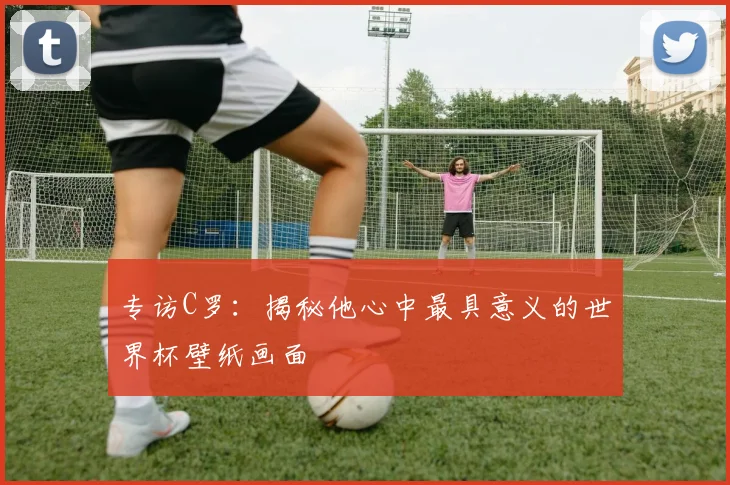 专访C罗:揭秘他心中最具意义的世界杯壁纸画面