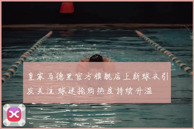 皇家马德里官方旗舰店上新球衣引发关注 球迷抢购热度持续升温