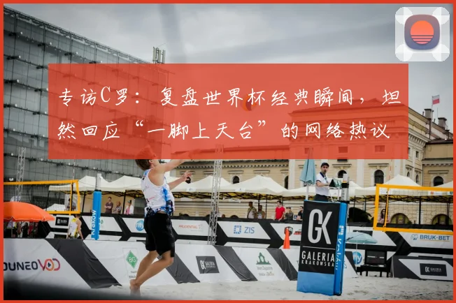 专访C罗:复盘世界杯经典瞬间,坦然回应“一脚上天台”的网络热议