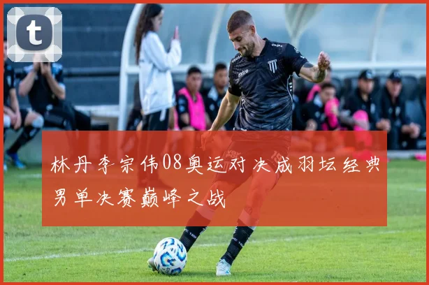 林丹李宗伟08奥运对决成羽坛经典男单决赛巅峰之战