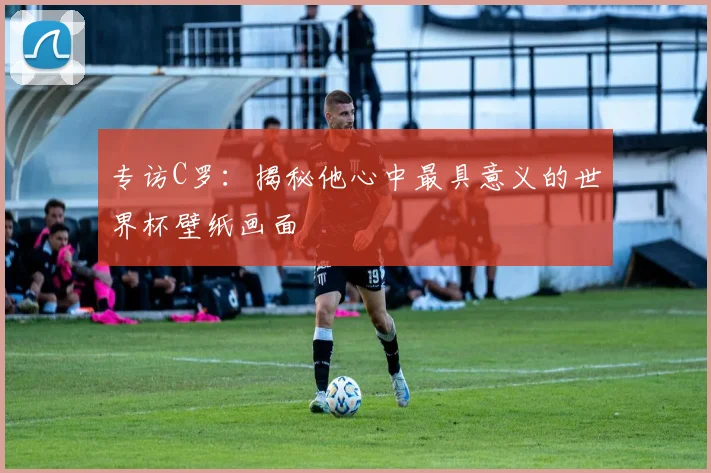 专访C罗:揭秘他心中最具意义的世界杯壁纸画面