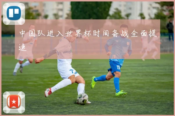 中国队进入世界杯时间备战全面提速
