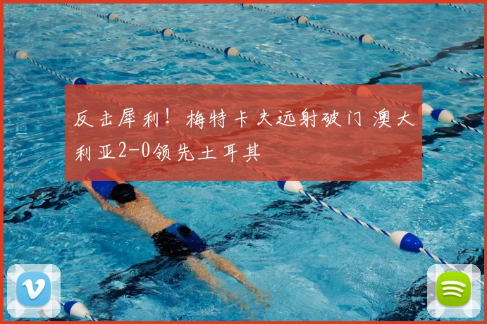 反击犀利!梅特卡夫远射破门 澳大利亚2-0领先土耳其